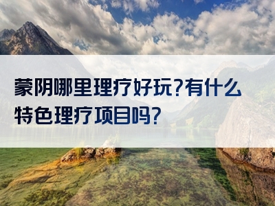 蒙阴哪里理疗好玩？有什么特色理疗项目吗？