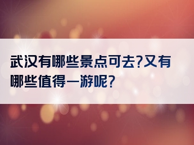 武汉有哪些景点可去？又有哪些值得一游呢？