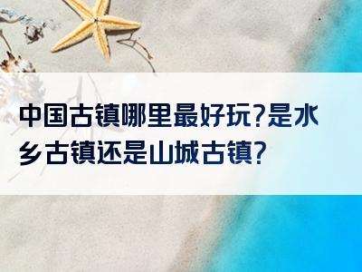 中国古镇哪里最好玩？是水乡古镇还是山城古镇？