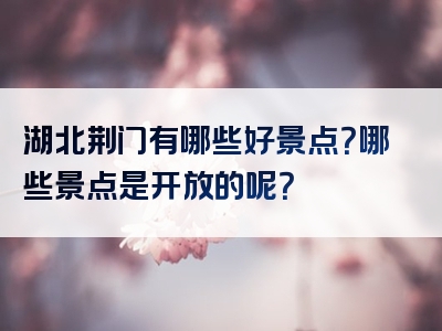 湖北荆门有哪些好景点？哪些景点是开放的呢？