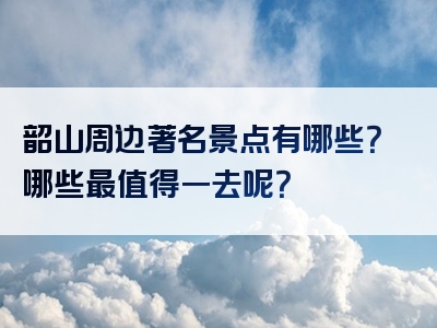 韶山周边著名景点有哪些？哪些最值得一去呢？