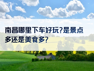 南昌哪里下车好玩？是景点多还是美食多？