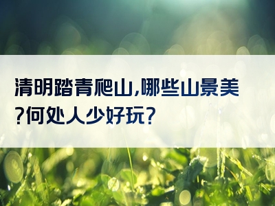 清明踏青爬山，哪些山景美？何处人少好玩？