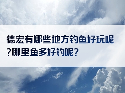 德宏有哪些地方钓鱼好玩呢？哪里鱼多好钓呢？