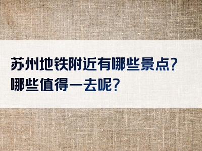 苏州地铁附近有哪些景点？哪些值得一去呢？