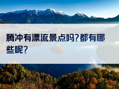 腾冲有漂流景点吗？都有哪些呢？