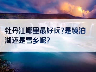 牡丹江哪里最好玩？是镜泊湖还是雪乡呢？