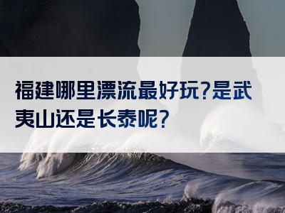 福建哪里漂流最好玩？是武夷山还是长泰呢？