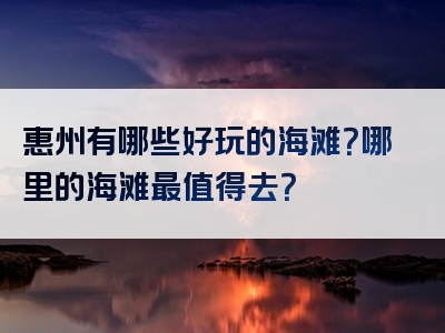 惠州有哪些好玩的海滩？哪里的海滩最值得去？