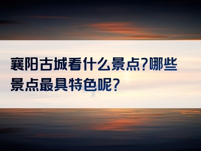 襄阳古城看什么景点？哪些景点最具特色呢？