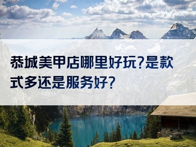 恭城美甲店哪里好玩？是款式多还是服务好？