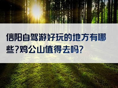 信阳自驾游好玩的地方有哪些？鸡公山值得去吗？