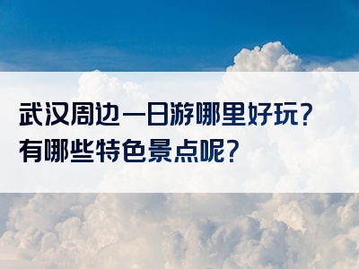 武汉周边一日游哪里好玩？有哪些特色景点呢？