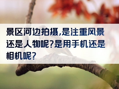 景区河边拍摄，是注重风景还是人物呢？是用手机还是相机呢？