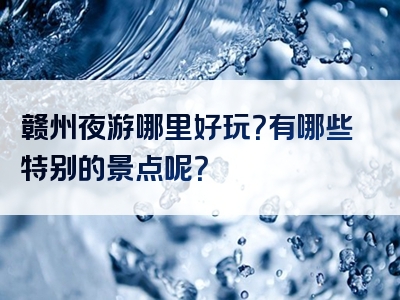 赣州夜游哪里好玩？有哪些特别的景点呢？