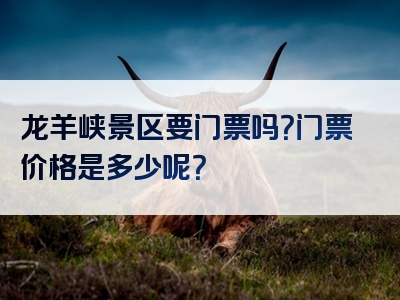 龙羊峡景区要门票吗？门票价格是多少呢？