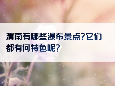 渭南有哪些瀑布景点？它们都有何特色呢？
