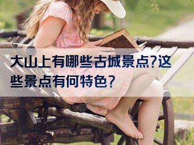 大山上有哪些古城景点？这些景点有何特色？