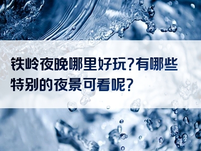 铁岭夜晚哪里好玩？有哪些特别的夜景可看呢？