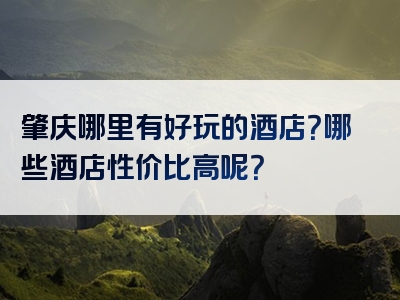 肇庆哪里有好玩的酒店？哪些酒店性价比高呢？