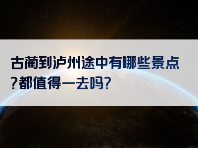 古蔺到泸州途中有哪些景点？都值得一去吗？