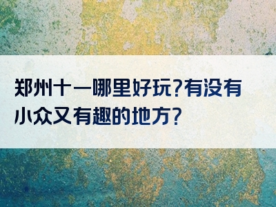 郑州十一哪里好玩？有没有小众又有趣的地方？