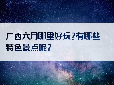 广西六月哪里好玩？有哪些特色景点呢？