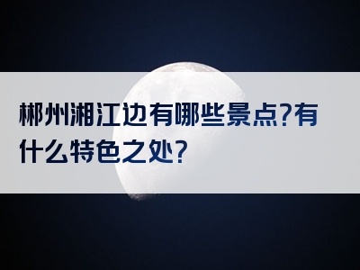 郴州湘江边有哪些景点？有什么特色之处？