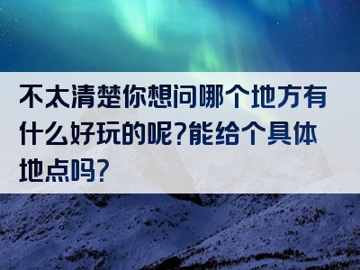不太清楚你想问哪个地方有什么好玩的呢？能给个具体地点吗？