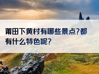 莆田下黄村有哪些景点？都有什么特色呢？