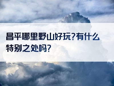昌平哪里野山好玩？有什么特别之处吗？
