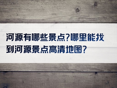 河源有哪些景点？哪里能找到河源景点高清地图？