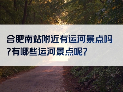 合肥南站附近有运河景点吗？有哪些运河景点呢？
