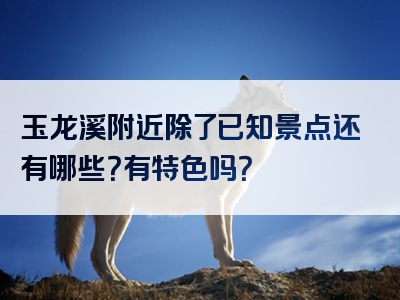 玉龙溪附近除了已知景点还有哪些？有特色吗？