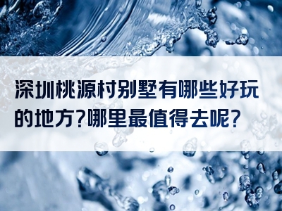 深圳桃源村别墅有哪些好玩的地方？哪里最值得去呢？