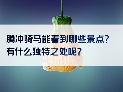 腾冲骑马能看到哪些景点？有什么独特之处呢？