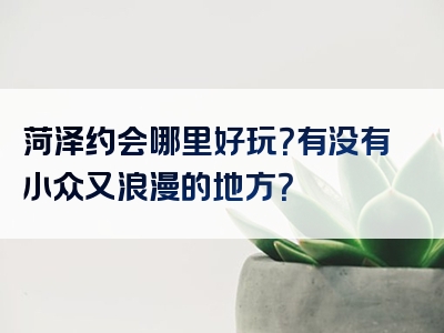 菏泽约会哪里好玩？有没有小众又浪漫的地方？