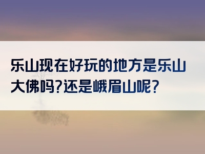 乐山现在好玩的地方是乐山大佛吗？还是峨眉山呢？
