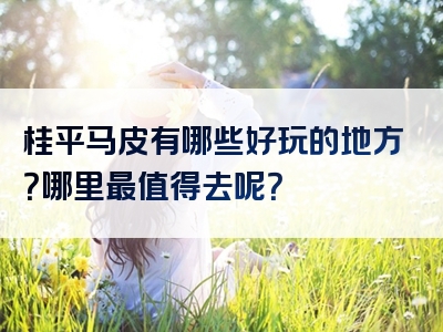 桂平马皮有哪些好玩的地方？哪里最值得去呢？