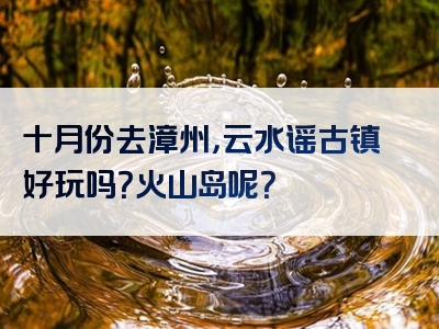 十月份去漳州，云水谣古镇好玩吗？火山岛呢？