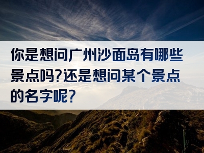你是想问广州沙面岛有哪些景点吗？还是想问某个景点的名字呢？