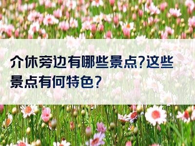 介休旁边有哪些景点？这些景点有何特色？