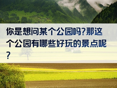你是想问某个公园吗？那这个公园有哪些好玩的景点呢？