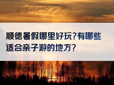 顺德暑假哪里好玩？有哪些适合亲子游的地方？