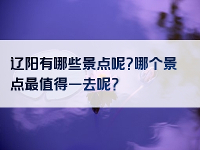 辽阳有哪些景点呢？哪个景点最值得一去呢？