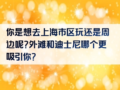 你是想去上海市区玩还是周边呢？外滩和迪士尼哪个更吸引你？