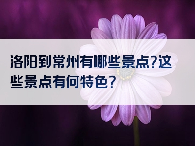 洛阳到常州有哪些景点？这些景点有何特色？