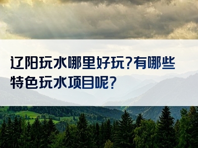 辽阳玩水哪里好玩？有哪些特色玩水项目呢？