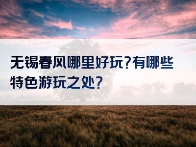 无锡春风哪里好玩？有哪些特色游玩之处？