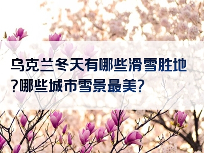 乌克兰冬天有哪些滑雪胜地？哪些城市雪景最美？
